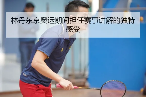 林丹东京奥运期间担任赛事讲解的独特感受